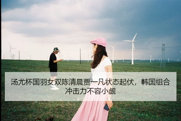 汤尤杯国羽女双陈清晨贾一凡状态起伏，韩国组合冲击力不容小觑