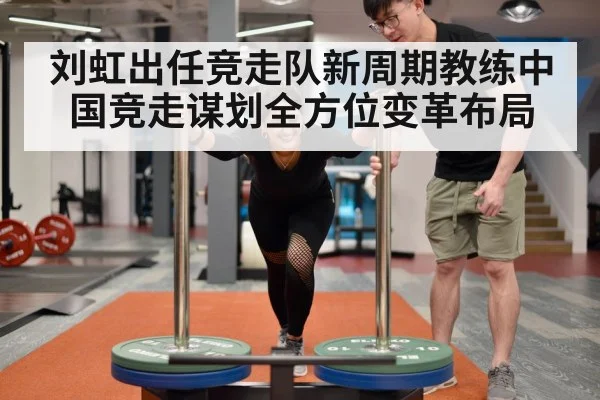 刘虹出任竞走队新周期教练中国竞走谋划全方位变革布局