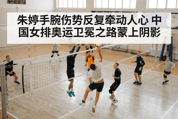 朱婷手腕伤势反复牵动人心 中国女排奥运卫冕之路蒙上阴影