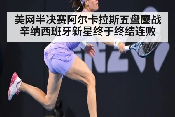 美网半决赛阿尔卡拉斯五盘鏖战辛纳西班牙新星终于终结连败