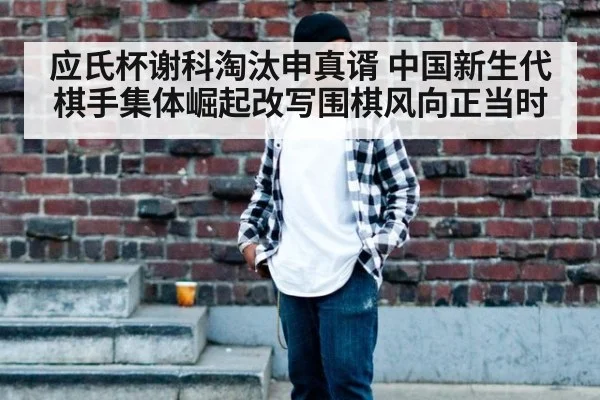 应氏杯谢科淘汰申真谞 中国新生代棋手集体崛起改写围棋风向正当时